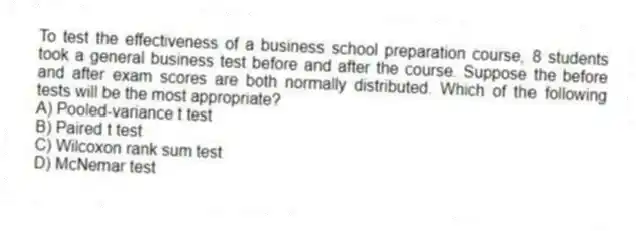 To test the effectiveness of a business school preparation course, 8 students took a general business test before and after the course. Suppose the before and after exam scores are both normally distributed. Which of the following tests will be the most appropriate?
A) Pooled-variance t test
B) Paired t test
C) Wilcoxon rank sum test
D) McNemar test