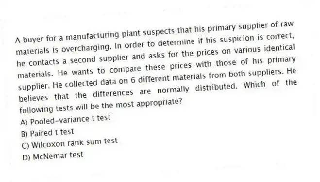 A buyer for a manufacturing plant suspects that his primary supplier of raw materials is overcharging. In order to determine if his suspicion is correct, he contacts a second supplier and asks for the prices on various identical materials. He wants to compare these prices with those of his primary supplier. He collected data on 6 different materials from both suppliers. He believes that the differences are normally distributed. Which of the following tests will be the most appropriate?
A) Pooled-variance t test
B) Paired t test
C) Wilcoxon rank sum test
D) McNemar test