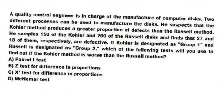 A quality control engineer is in charge of the manufacture of computer disks. Two different processes can be used to manufacture the disks. He suspects that the Kohler method produces a greater proportion of defects than the Russell method. He samples 150 of the Kohler and 200 of the Russell disks and finds that 27 and 18 of them, respectively, are defective. If Kohler is designated as "Group 1" and Russell is designated as "Group 2," which of the following tests will you use to find out if the Kohler method is worse than the Russell method?
A) Paired t test
B) Z test for difference in proportions
C) X² test for difference in proportions
D) McNemar test