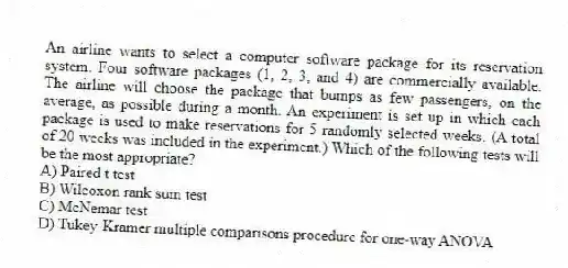 An airline wants to select a computer software package for its reservation system. Four software packages (1, 2, 3, and 4) are commercially available. The airline will choose the package that bumps as few passengers, on the average, as possible during a month. An experiment is set up in which each package is used to make reservations for 5 randomly selected weeks. (A total of 20 weeks was included in the experiment.) Which of the following tests will be the most appropriate?
A) Paired t test
B) Wilcoxon rank sum test
C) McNemar test
D) Tukey-Kramer multiple comparisons procedure for one-way ANOVA
