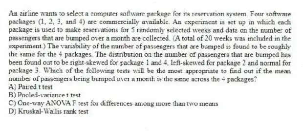 An airline wants to select a computer software package for its reservation system. Four software packages (1, 2, 3, and 4) are commercially available. An experiment is set up in which each package is used to make reservations for 5 randomly selected weeks and data on the number of passengers that are bumped over a month are collected. (A total of 20 weeks was included in the experiment.) The variability of the number of passengers that are bumped is found to be roughly the same for the 4 packages. The distribution on the number of passengers that are bumped has been found out to be right-skewed for package 1 and 4, left-skewed for package 2 and normal for package 3. Which of the following tests will be the most appropriate to find out if the mean number of passengers being bumped over a month is the same across the 4 packages?
A) Paired t test
B) Pooled-variance t test
C) One-way ANOVA F test for differences among more than two means
D) Kruskal-Wallis rank test