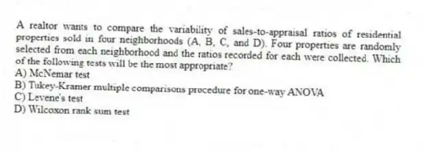 A realtor wants to compare the variability of sales-to-appraisal ratios of residential properties sold in four neighborhoods (A, B, C, and D). Four properties are randomly selected from each neighborhood and the ratios recorded for each were collected. Which of the following tests will be the most appropriate?
A) McNemar test
B) Tukey-Kramer multiple comparisons procedure for one-way ANOVA
C) Levene's test
D) Wilcoxon rank sum test