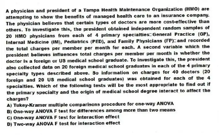 A physician and president of a Tampa Health Maintenance Organization (HMO) are attempting to show the benefits of managed health care to an insurance company. The physician believes that certain types of doctors are more cost-effective than others. To investigate this, the president obtained independent random samples of 20 HMO physicians from each of 4 primary specialtiesGeneral Practice (GP), Internal Medicine (IM), Pediatrics (PED), and Family Physicians (FP)and recorded the total charges per member per month for each. A second variable which the president believes influences total charges per member per month is whether the doctor is a foreign or US medical school graduate. To investigate this, the president also collected data on 20 foreign medical school graduates in each of the 4 primary specialty types described above. So information on charges for 40 doctors (20 foreign and 20 US medical school graduates) was obtained for each of the 4 specialties. Which of the following tests will be the most appropriate to find out if the primary specialty and the origin of medical school degree interact to affect the charges?
A) Tukey-Kramer multiple comparisons procedure for one-way ANOVA
B) One-way ANOVA F test for differences among more than two means
C) One-way ANOVA F test for interaction effect
D) Two-way ANOVA F test for interaction effect