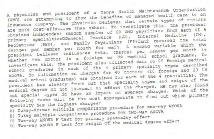A physician and president of a Tampa Health Maintenance Organization (HMO) are attempting to show the benefits of managed health care to an insurance company. The physician believes that certain types of doctors are more cost-effective than others. To investigate this, the president obtained independent random samples of 20 HMO physicians from each of 4 primary specialtiesGeneral Practice (GP), Internal Medicine (IM), Pediatrics (PED), and Family Physicians (FP)and recorded the total charges per member per month for each. A second variable which the president believes influences total charges per member per month is whether the doctor is a foreign or US medical school graduate. To investigate this, the president also collected data on 20 foreign medical school graduates in each of the 4 primary specialty types described above. So information on charges for 40 doctors (20 foreign and 20 US medical school graduates) was obtained for each of the 4 specialties. The president has already found out that specialty types and origin of the medical degree do not interact to affect the charges. He has also found out special types do have an impact on average charges. Which of the following tests will be the most appropriate to find out which primary specialty has the highest charges?
A) Tukey-Kramer multiple comparisons procedure for one-way ANOVA
B) Tukey multiple comparisons procedure for two-way ANOVA
C) Two-way ANOVA F test for primary specialty effect
D) Two-way ANOVA F test for origin of the medical degree effect