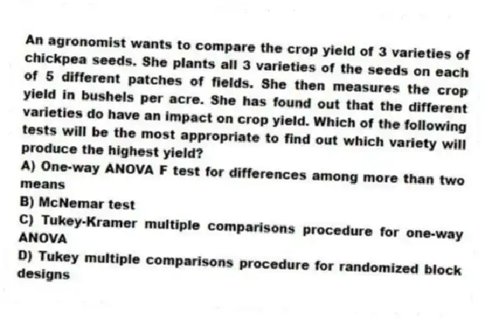 An agronomist wants to compare the crop yield of 3 varieties of chickpea seeds. She plants all 3 varieties of the seeds on each of 5 different patches of fields. She then measures the crop yield in bushels per acre. She has found out that the different varieties do have an impact on crop yield. Which of the following tests will be the most appropriate to find out which variety will produce the highest yield?
A) One-way ANOVA F test for differences among more than two means
B) McNemar test
C) Tukey-Kramer multiple comparisons procedure for one-way ANOVA
D) Tukey multiple comparisons procedure for randomized block designs