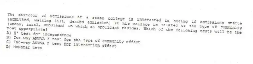 The director of admissions at a state college is interested in seeing if admissions status (admitted, waiting list, denied admission) at his college is related to the type of community (urban, rural, suburban) in which an applicant resides. Which of the following tests will be the most appropriate?
A) X² test for independence
B) Two-way ANOVA F test for the type of community effect
C) Two-way ANOVA F test for interaction effect
D) McNemar test