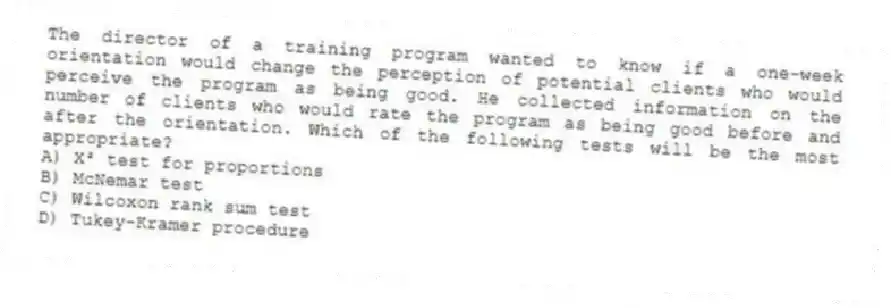 The director of a training program wanted to know if a one-week orientation would change the perception of potential clients who would perceive the program as being good. He collected information on the number of clients who would rate the program as being good before and after the orientation. Which of the following tests will be the most appropriate?
A) X² test for proportions
B) McNemar test
C) Wilcoxon rank sum test
D) Tukey-Kramer procedure