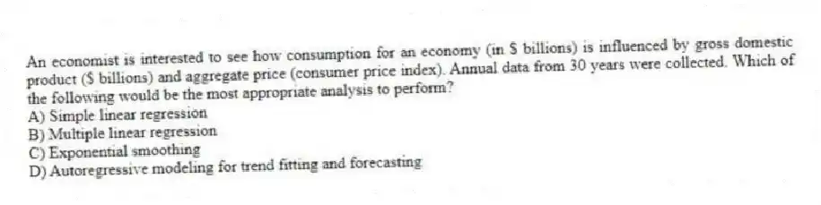 An economist is interested to see how consumption for an economy (in $ billions) is influenced by gross domestic product ($ billions) and aggregate price (consumer price index). Annual data from 30 years were collected. Which of the following would be the most appropriate analysis to perform?
A) Simple linear regression
B) Multiple linear regression
C) Exponential smoothing
D) Autoregressive modeling for trend fitting and forecasting