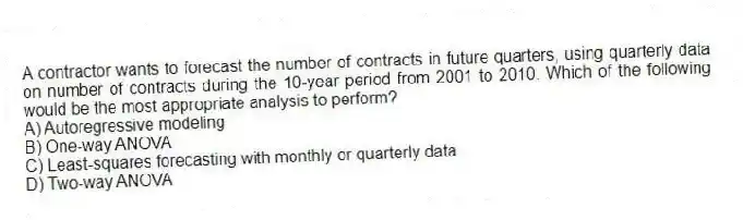 A contractor wants to forecast the number of contracts in future quarters, using quarterly data on number of contracts during the 10-year period from 2001 to 2010. Which of the following would be the most appropriate analysis to perform?
A) Autoregressive modeling
B) One-way ANOVA
C) Least-squares forecasting with monthly or quarterly data
D) Two-way ANOVA