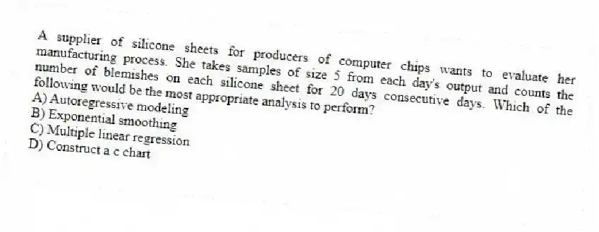 A supplier of silicone sheets for producers of computer chips wants to evaluate her manufacturing process. She takes samples of size 5 from each day's output and counts the number of blemishes on each silicone sheet for 20 days consecutive days. Which of the following would be the most appropriate analysis to perform?
A) Autoregressive modeling
B) Exponential smoothing
C) Multiple linear regression
D) Construct a c chart