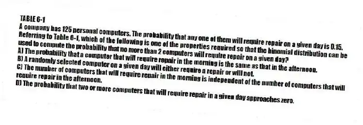 TABLE 6-1
A company has 125 personal computers. The probability that any one of them will require repair on a given day is 0.15.
-Referring to Table 6-1, which of the following is one of the properties required so that the binomial distribution can be used to compute the probability that no more than 2 computers will require repair on a given day?
A) The probability that a computer that will require repair in the morning is the same as that in the afternoon.
B) A randomly selected computer on a given day will either require a repair or will not.
C) The number of computers that will require repair in the morning is independent of the number of computers that will require repair in the afternoon.
D) The probability that two or more computers that will require repair in a given day approaches zero.