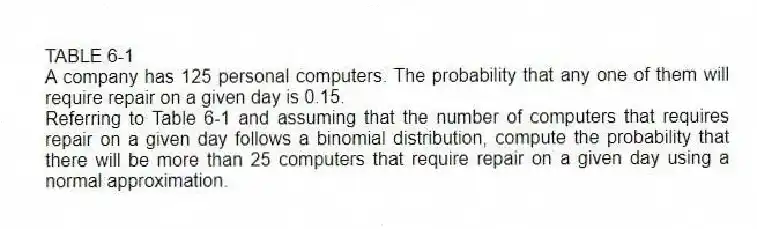 TABLE 6-1
A company has 125 personal computers. The probability that any one of them will require repair on a given day is 0.15.
-Referring to Table 6-1 and assuming that the number of computers that requires repair on a given day follows a binomial distribution, compute the probability that there will be more than 25 computers that require repair on a given day using a normal approximation.