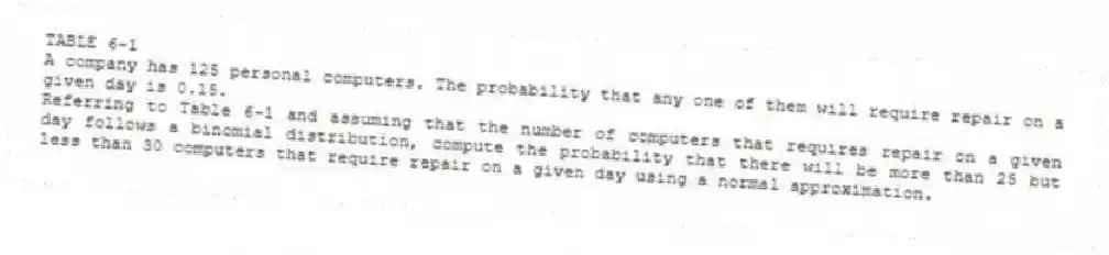 TABLE 6-1
A company has 125 personal computers. The probability that any one of them will require repair on a given day is 0.15.
-Referring to Table 6-1 and assuming that the number of computers that requires repair on a given day follows a binomial distribution, compute the probability that there will be more than 25 but less than 30 computers that require repair on a given day using a normal approximation.