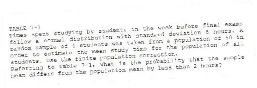 TABLE 7-1
Times spent studying by students in the week before final exams follow a normal distribution with standard deviation 8 hours. A random sample of 4 students was taken from a population of 50 in order to estimate the mean study time for the population of all students. Use the finite population correction.
-Referring to Table 7-1, what is the probability that the sample mean differs from the population mean by less than 2 hours?
