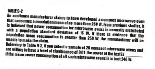 TABLE 9-2
An appliance manufacturer claims to have developed a compact microwave oven that consumes a population mean of no more than 250 W. From previous studies, it is believed that power consumption for microwave ovens is normally distributed with a population standard deviation of 15 W. If there is evidence that the population mean consumption is greater than 250 W, the manufacturer will be unable to make the claim.
-Referring to Table 9-2, if you select a sample of 20 compact microwave ovens and are willing to have a level of significance of 0.01, the power of the test is ________ if the mean power consumption of all such microwave ovens is in fact 248 W.