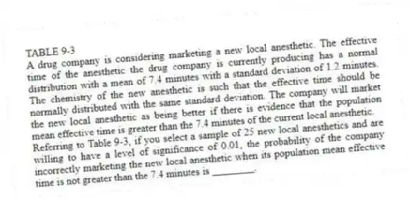 TABLE 9-3
A drug company is considering marketing a new local anesthetic. The effective time of the anesthetic the drug company is currently producing has a normal distribution with a mean of 7.4 minutes with a standard deviation of 1.2 minutes. The chemistry of the new anesthetic is such that the effective time should be normally distributed with the same standard deviation. The company will market the new local anesthetic as being better if there is evidence that the population mean effective time is greater than the 7.4 minutes of the current local anesthetic.
-Referring to Table 9-3, if you select a sample of 25 new local anesthetics and are willing to have a level of significance of 0.01, the probability of the company incorrectly marketing the new local anesthetic when its population mean effective time is not greater than the 7.4 minutes is ________.