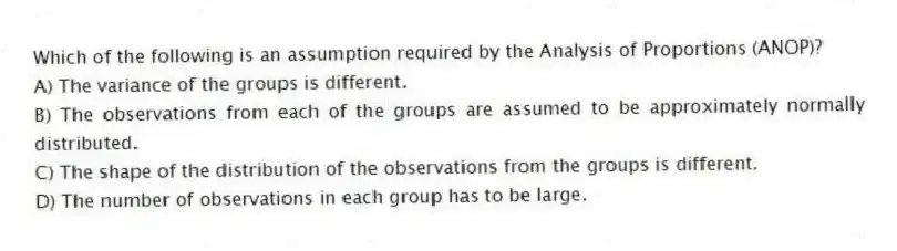 Which of the following is an assumption required by the Analysis of Proportions (ANOP)?
A) The variance of the groups is different.
B) The observations from each of the groups are assumed to be approximately normally distributed.
C) The shape of the distribution of the observations from the groups is different.
D) The number of observations in each group has to be large.