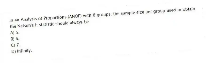 In an Analysis of Proportions (ANOP) with 6 groups, the sample size per group used to obtain the Nelson's h statistic should always be
A) 5.
B) 6.
C) 7.
D) infinity.