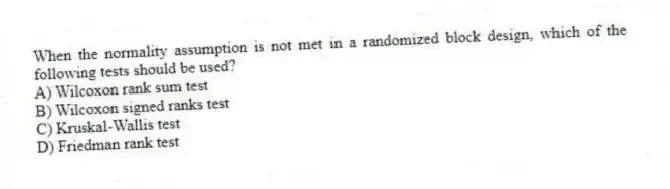 When the normality assumption is not met in a randomized block design, which of the following tests should be used?
A) Wilcoxon rank sum test
B) Wilcoxon signed ranks test
C) Kruskal-Wallis test
D) Friedman rank test