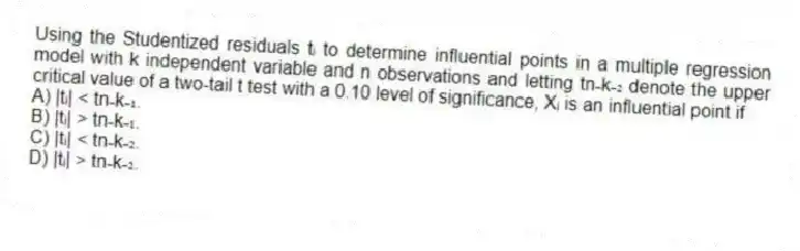 Using the Studentized residuals tᵢ to determine influential points in a multiple regression model with k independent variable and n observations and letting tn₋k₋₂ denote the upper critical value of a two-tail t test with a 0.10 level of significance, Xᵢ is an influential point if
A) |tᵢ| < tn₋k₋₁.
B) |tᵢ| > tn₋k₋₁.
C) |tᵢ| < tn₋k₋₂.
D) |tᵢ| > tn₋k₋₂.