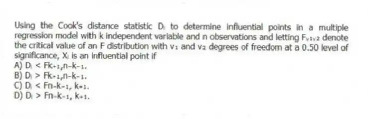 Using the Cook's distance statistic Dᵢ to determine influential points in a multiple regression model with k independent variable and n observations and letting Fᵥ₁ᵥ₂ denote the critical value of an F distribution with v₁ and v₂ degrees of freedom at a 0.50 level of significance, Xᵢ is an influential point if
A) Dᵢ < Fk₊₁,n₋k₋₁.
B) Dᵢ > Fk₊₁,n₋k₋₁.
C) Dᵢ < Fn₋k₋₁, k₊₁.
D) Dᵢ > Fn₋k₋₁, k��₊₁.