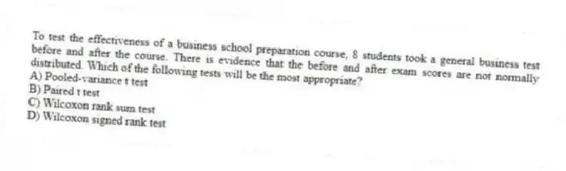 To test the effectiveness of a business school preparation course, 8 students took a general business test before and after the course. There is evidence that the before and after exam scores are not normally distributed. Which of the following tests will be the most appropriate?
A) Pooled-variance t test
B) Paired t test
C) Wilcoxon rank sum test
D) Wilcoxon signed rank test
