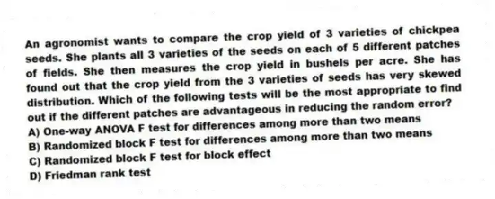 An agronomist wants to compare the crop yield of 3 varieties of chickpea seeds. She plants all 3 varieties of the seeds on each of 5 different patches of fields. She then measures the crop yield in bushels per acre. She has found out that the crop yield from the 3 varieties of seeds has very skewed distribution. Which of the following tests will be the most appropriate to find out if the different patches are advantageous in reducing the random error?
A) One-way ANOVA F test for differences among more than two means
B) Randomized block F test for differences among more than two means
C) Randomized block F test for block effect
D) Friedman rank test