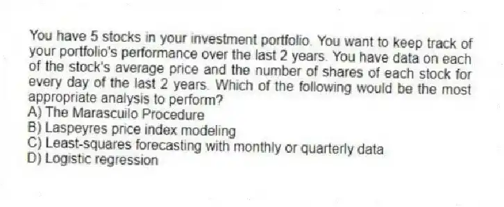 You have 5 stocks in your investment portfolio. You want to keep track of your portfolio's performance over the last 2 years. You have data on each of the stock's average price and the number of shares of each stock for every day of the last 2 years. Which of the following would be the most appropriate analysis to perform?
A) The Marascuilo Procedure
B) Laspeyres price index modeling
C) Least-squares forecasting with monthly or quarterly data
D) Logistic regression