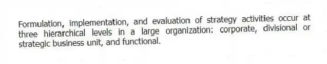 Formulation, implementation, and evaluation of strategy activities occur at three hierarchical levels in a large organization: corporate, divisional or strategic business unit, and functional.