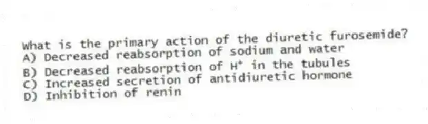 What is the primary action of the diuretic furosemide?
A) Decreased reabsorption of sodium and water
B) Decreased reabsorption of H<sup>+</sup> in the tubules
C) Increased secretion of antidiuretic hormone
D) Inhibition of renin