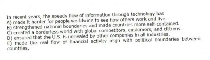 In recent years, the speedy flow of information through technology has
A) made it harder for people worldwide to see how others work and live.
B) strengthened national boundaries and made countries more self-contained.
C) created a borderless world with global competitors, customers, and citizens.
D) ensured that the U.S. is unrivaled by other companies in all industries.
E) made the real flow of financial activity align with political boundaries between countries.