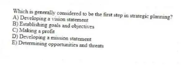 Which is generally considered to be the first step in strategic planning?
A) Developing a vision statement
B) Establishing goals and objectives
C) Making a profit
D) Developing a mission statement
E) Determining opportunities and threats