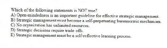 Which of the following statements is NOT true?
A) Open-mindedness is an important guideline for effective strategic management.
B) Strategic management must become a self-perpetuating bureaucratic mechanism.
C) No organization has unlimited resources.
D) Strategic decisions require trade-offs.
E) Strategic management must be a self-reflective learning process.