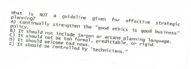 What is NOT a guideline given for effective strategic planning?
A) Continually strengthen the "good ethics is good business" policy.
B) It should not include jargon or arcane planning language.
C) It should not be too formal, predictable, or rigid.
D) It should welcome bad news.
E) It should be controlled by "technicians."