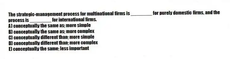 The strategic-management process for multinational firms is ________ for purely domestic firms, and the process is ________ for international firms.
A) conceptually the same as; more simple
B) conceptually the same as; more complex
C) conceptually different than; more simple
D) conceptually different than; more complex
E) conceptually the same; less important
