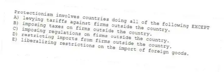 Protectionism involves countries doing all of the following EXCEPT
A) levying tariffs against firms outside the country.
B) imposing taxes on firms outside the country.
C) imposing regulations on firms outside the country.
D) restricting imports from firms outside the country.
E) liberalizing restrictions on the import of foreign goods.