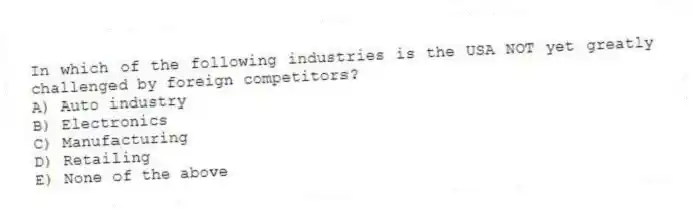In which of the following industries is the USA NOT yet greatly challenged by foreign competitors?
A) Auto industry
B) Electronics
C) Manufacturing
D) Retailing
E) None of the above