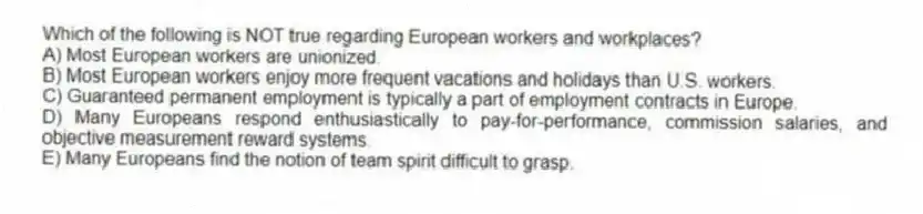 Which of the following is NOT true regarding European workers and workplaces?
A) Most European workers are unionized.
B) Most European workers enjoy more frequent vacations and holidays than U.S. workers.
C) Guaranteed permanent employment is typically a part of employment contracts in Europe.
D) Many Europeans respond enthusiastically to pay-for-performance, commission salaries, and objective measurement reward systems.
E) Many Europeans find the notion of team spirit difficult to grasp.