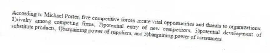 According to Michael Porter, five competitive forces create vital opportunities and threats to organizations: 1)rivalry among competing firms, 2)potential entry of new competitors, 3)potential development of substitute products, 4)bargaining power of suppliers, and 5)bargaining power of consumers.