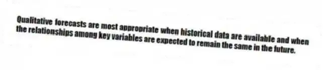 Qualitative forecasts are most appropriate when historical data are available and when the relationships among key variables are expected to remain the same in the future.