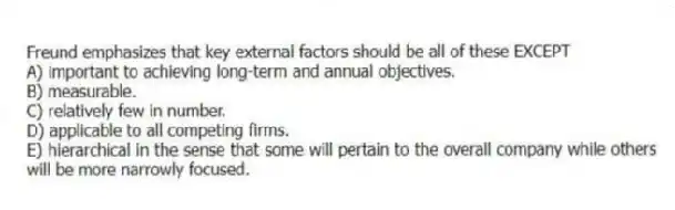 Freund emphasizes that key external factors should be all of these EXCEPT
A) important to achieving long-term and annual objectives.
B) measurable.
C) relatively few in number.
D) applicable to all competing firms.
E) hierarchical in the sense that some will pertain to the overall company while others will be more narrowly focused.