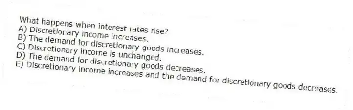 What happens when interest rates rise?
A) Discretionary income increases.
B) The demand for discretionary goods increases.
C) Discretionary income is unchanged.
D) The demand for discretionary goods decreases.
E) Discretionary income increases and the demand for discretionary goods decreases.