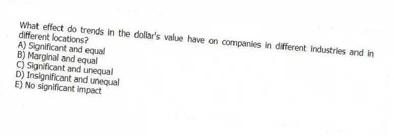 What effect do trends in the dollar's value have on companies in different industries and in different locations?
A) Significant and equal
B) Marginal and equal
C) Significant and unequal
D) Insignificant and unequal
E) No significant impact