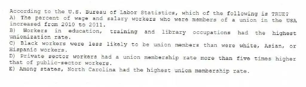 According to the U.S. Bureau of Labor Statistics, which of the following is TRUE?
A) The percent of wage and salary workers who were members of a union in the USA increased from 2010 to 2011.
B) Workers in education, training and library occupations had the highest unionization rate.
C) Black workers were less likely to be union members than were white, Asian, or Hispanic workers.
D) Private sector workers had a union membership rate more than five times higher that of public-sector workers.
E) Among states, North Carolina had the highest union membership rate.