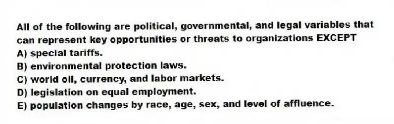 All of the following are political, governmental, and legal variables that can represent key opportunities or threats to organizations EXCEPT
A) special tariffs.
B) environmental protection laws.
C) world oil, currency, and labor markets.
D) legislation on equal employment.
E) population changes by race, age, sex, and level of affluence.