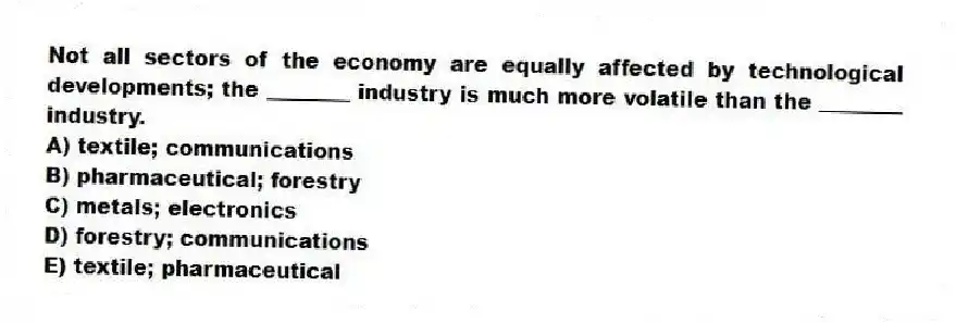 Not all sectors of the economy are equally affected by technological developments; the ________ industry is much more volatile than the ________ industry.
A) textile; communications
B) pharmaceutical; forestry
C) metals; electronics
D) forestry; communications
E) textile; pharmaceutical