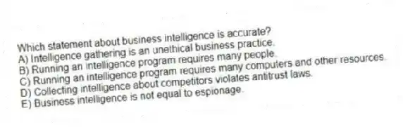 Which statement about business intelligence is accurate?
A) Intelligence gathering is an unethical business practice.
B) Running an intelligence program requires many people.
C) Running an intelligence program requires many computers and other resources.
D) Collecting intelligence about competitors violates antitrust laws.
E) Business intelligence is not equal to espionage.