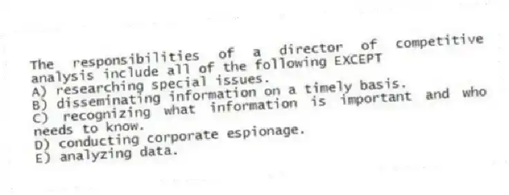 The responsibilities of a director of competitive analysis include all of the following EXCEPT
A) researching special issues.
B) disseminating information on a timely basis.
C) recognizing what information is important and who needs to know.
D) conducting corporate espionage.
E) analyzing data.