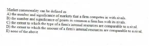 Market commonality can be defined as
A) the number and significance of markets that a firm competes in with rivals.
B) the number and significance of points in common a firm has with its rivals.
C) the extent to which the type of a firm's internal resources are comparable to a rival.
D) the extent to which the amount of a firm's internal resources are comparable to a rival.
E) none of the above