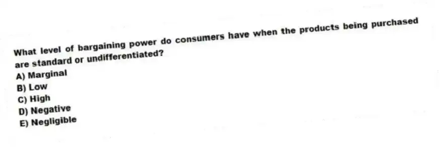 What level of bargaining power do consumers have when the products being purchased are standard or undifferentiated?
A) Marginal
B) Low
C) High
D) Negative
E) Negligible